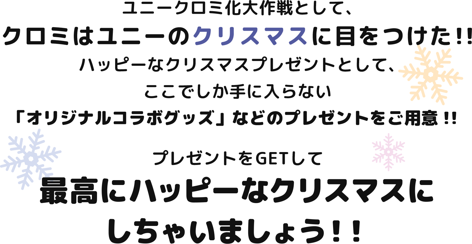 ユニークロミ化大作戦として、クロミはユニーのクリスマスに目をつけた！ハッピーなクリスマスプレゼントとしてここでしか手に入らない「オリジナルコラボグッズ」などのプレゼントをご用意！プレゼントをGETして最高にハッピーなクリスマスにしちゃいましょう！