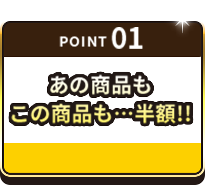 POINT01 あの商品もこの商品も…半額！