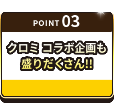 POINT03 クロミ コラボ企画も盛りだくさん！