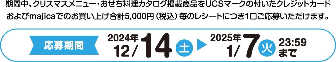 期間中、クリスマスメニュー・おせち料理カタログ掲載商品をUCSマークの付いたクレジットカード
                      およびmajicaでのお買い上げ合計5,000円(税込) 毎のレシートにつき1口ご応募いただけます。応募期間：2024年12/14（土）から2025年1/7（火） 23:59まで