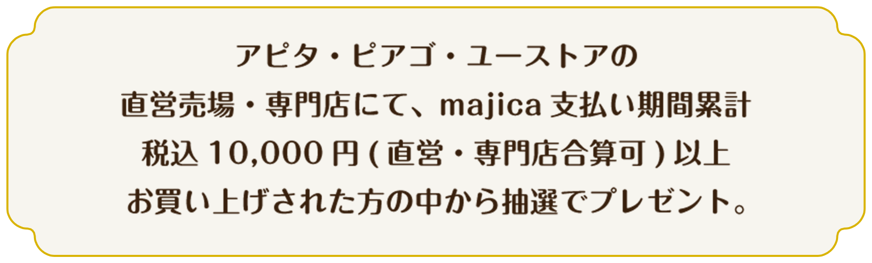 アピタ・ピアゴ・ユーストアの直営売場・専門店にて、majica 支払い期間累計税込10,000円（直営・専門店合算可）以上お買い上げされた方の中から抽選でプレゼント。