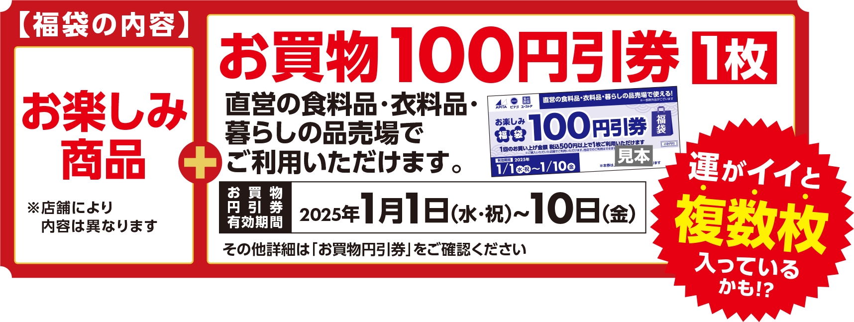 【福袋の内容】お楽しみ商品※店舗により内容は異なります お買物100円引券1枚 直営の食料品・衣料品・暮らしの品売場でご利用いただけます。お買物円引券有効期間2025年1月1日（水・祝）～10日（金）その他詳細は「お買物円引券」をご確認ください。運がイイと複数枚入っているかも!?