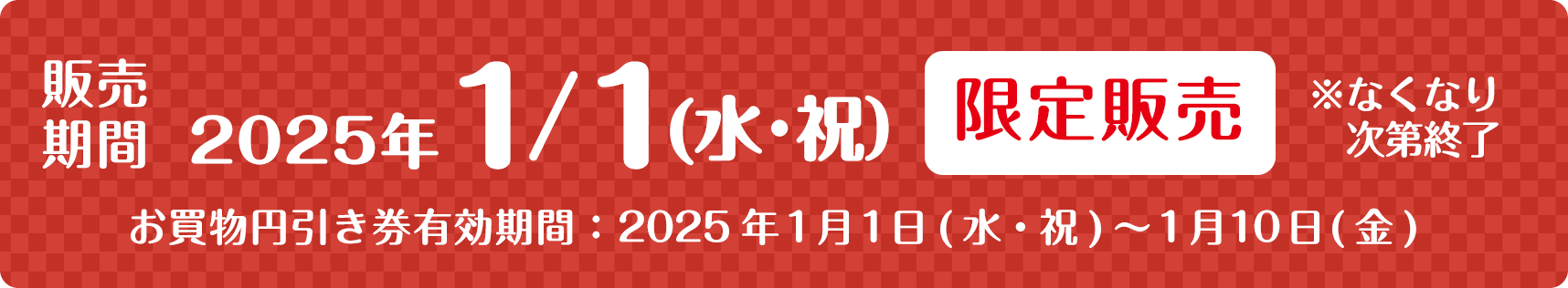 販売期間 2025年1/1（水・祝） 限定販売 ※なくなり次第終了　お買物引き件有効期間:2025年1月1日（水・祝）〜1月10日（金）