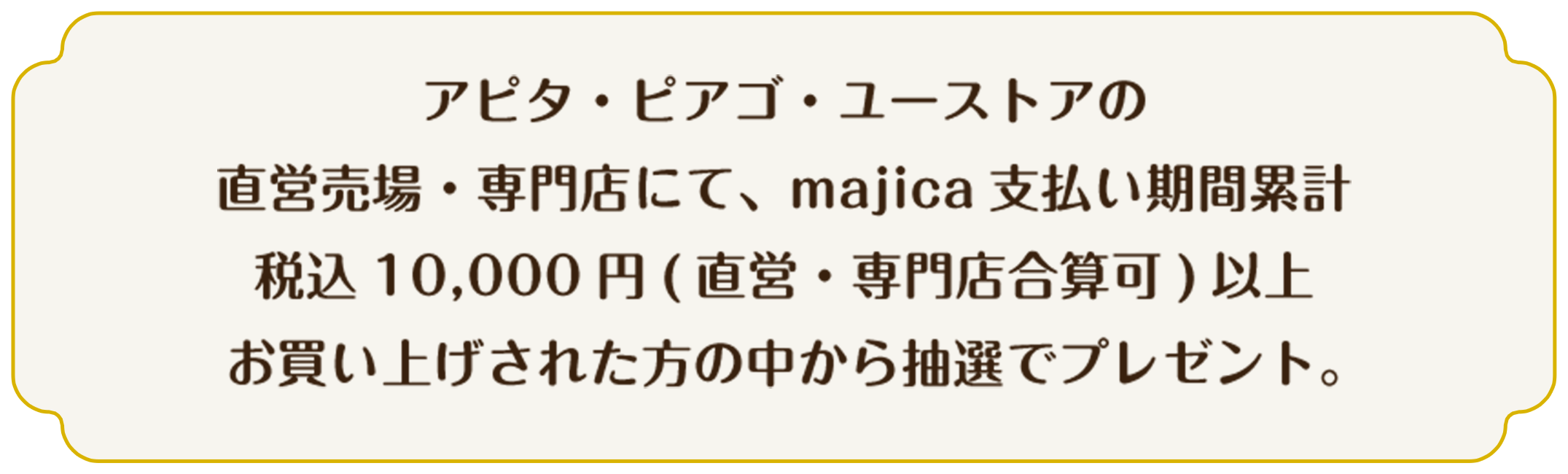 アピタ・ピアゴ・ユーストアの直営売場・専門店にて、majica支払い期間累計税込10,000円（直営・専門店合算化）以上お買い上げされた方の中から抽選でプレゼント。